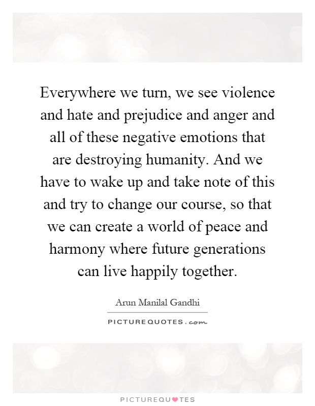 Everywhere we turn, we see violence and hate and prejudice and anger and all of these negative emotions that are destroying humanity. And we have to wake up and take note of this and try to change our course, so that we can create a world of peace and harmony where future generations can live happily together Picture Quote #1
