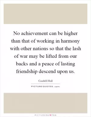 No achievement can be higher than that of working in harmony with other nations so that the lash of war may be lifted from our backs and a peace of lasting friendship descend upon us Picture Quote #1