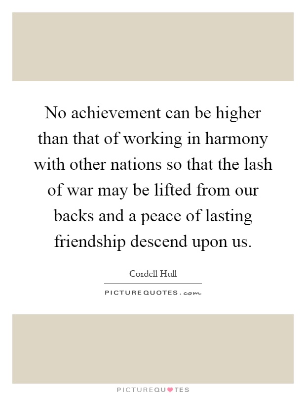 No achievement can be higher than that of working in harmony with other nations so that the lash of war may be lifted from our backs and a peace of lasting friendship descend upon us Picture Quote #1