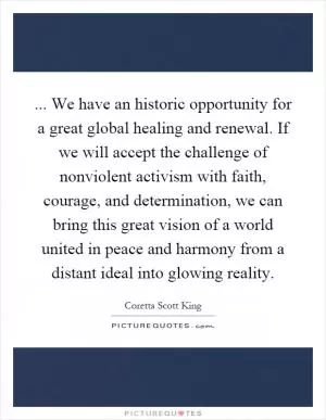 ... We have an historic opportunity for a great global healing and renewal. If we will accept the challenge of nonviolent activism with faith, courage, and determination, we can bring this great vision of a world united in peace and harmony from a distant ideal into glowing reality Picture Quote #1