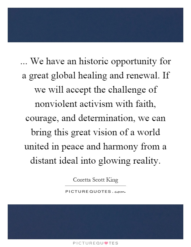 ... We have an historic opportunity for a great global healing and renewal. If we will accept the challenge of nonviolent activism with faith, courage, and determination, we can bring this great vision of a world united in peace and harmony from a distant ideal into glowing reality Picture Quote #1