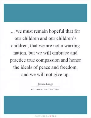 ... we must remain hopeful that for our children and our children’s children, that we are not a warring nation, but we will embrace and practice true compassion and honor the ideals of peace and freedom, and we will not give up Picture Quote #1