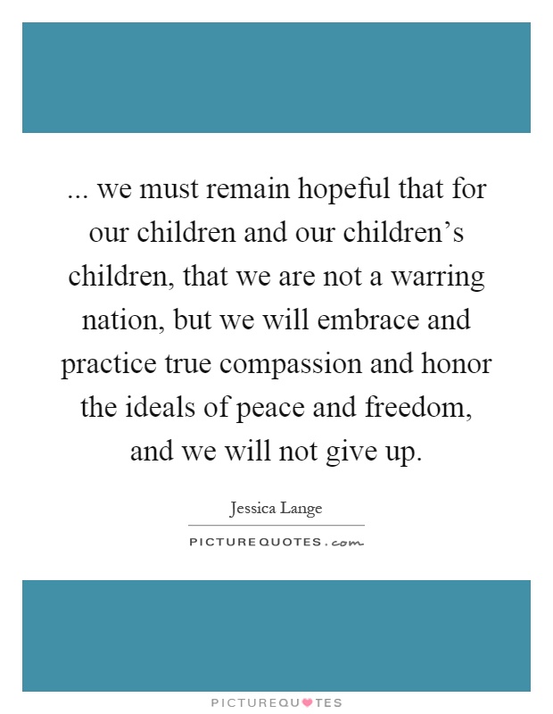 ... we must remain hopeful that for our children and our children's children, that we are not a warring nation, but we will embrace and practice true compassion and honor the ideals of peace and freedom, and we will not give up Picture Quote #1