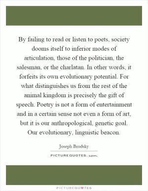 By failing to read or listen to poets, society dooms itself to inferior modes of articulation, those of the politician, the salesman, or the charlatan. In other words, it forfeits its own evolutionary potential. For what distinguishes us from the rest of the animal kingdom is precisely the gift of speech. Poetry is not a form of entertainment and in a certain sense not even a form of art, but it is our anthropological, genetic goal. Our evolutionary, linguistic beacon Picture Quote #1
