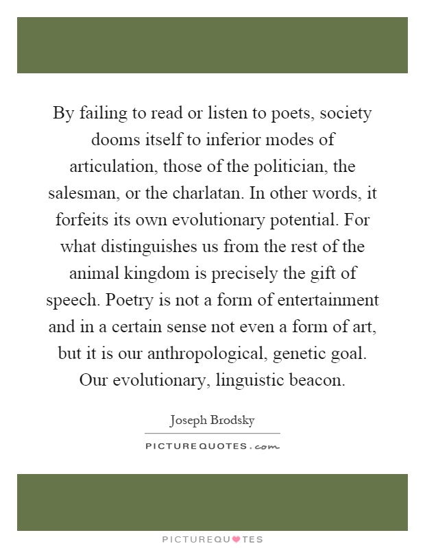 By failing to read or listen to poets, society dooms itself to inferior modes of articulation, those of the politician, the salesman, or the charlatan. In other words, it forfeits its own evolutionary potential. For what distinguishes us from the rest of the animal kingdom is precisely the gift of speech. Poetry is not a form of entertainment and in a certain sense not even a form of art, but it is our anthropological, genetic goal. Our evolutionary, linguistic beacon Picture Quote #1