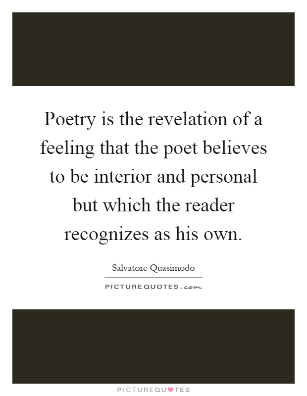 Poetry is the revelation of a feeling that the poet believes to be interior and personal but which the reader recognizes as his own Picture Quote #1