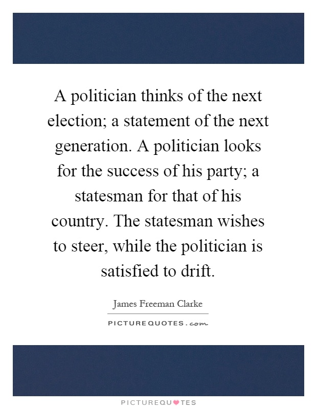 A politician thinks of the next election; a statement of the next generation. A politician looks for the success of his party; a statesman for that of his country. The statesman wishes to steer, while the politician is satisfied to drift Picture Quote #1