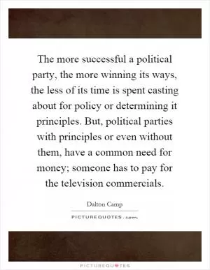 The more successful a political party, the more winning its ways, the less of its time is spent casting about for policy or determining it principles. But, political parties with principles or even without them, have a common need for money; someone has to pay for the television commercials Picture Quote #1