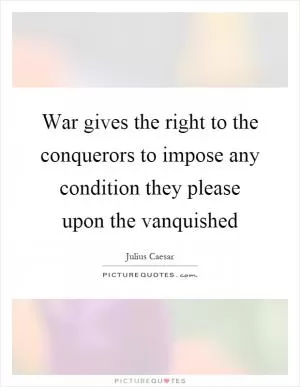 War gives the right to the conquerors to impose any condition they please upon the vanquished Picture Quote #1