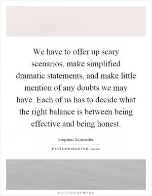 We have to offer up scary scenarios, make simplified dramatic statements, and make little mention of any doubts we may have. Each of us has to decide what the right balance is between being effective and being honest Picture Quote #1