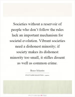 Societies without a reservoir of people who don’t follow the rules lack an important mechanism for societal evolution. Vibrant societies need a dishonest minority; if society makes its dishonest minority too small, it stifles dissent as well as common crime Picture Quote #1