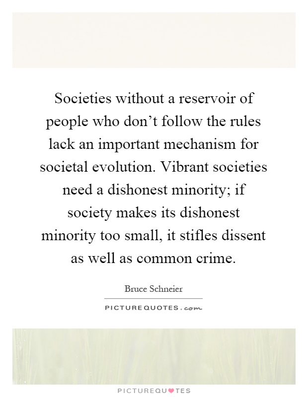Societies without a reservoir of people who don't follow the rules lack an important mechanism for societal evolution. Vibrant societies need a dishonest minority; if society makes its dishonest minority too small, it stifles dissent as well as common crime Picture Quote #1