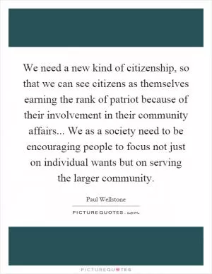 We need a new kind of citizenship, so that we can see citizens as themselves earning the rank of patriot because of their involvement in their community affairs... We as a society need to be encouraging people to focus not just on individual wants but on serving the larger community Picture Quote #1