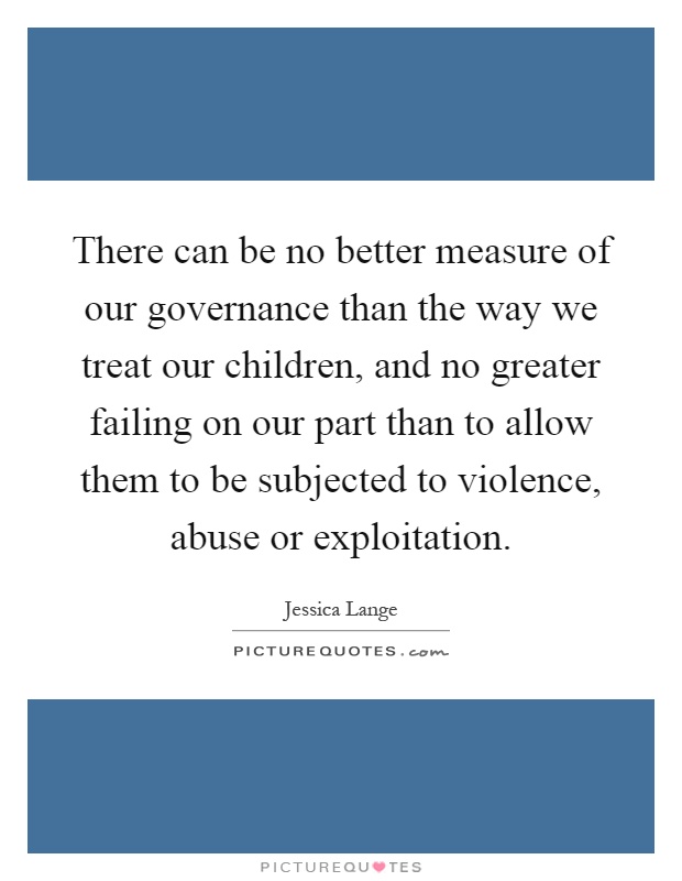 There can be no better measure of our governance than the way we treat our children, and no greater failing on our part than to allow them to be subjected to violence, abuse or exploitation Picture Quote #1