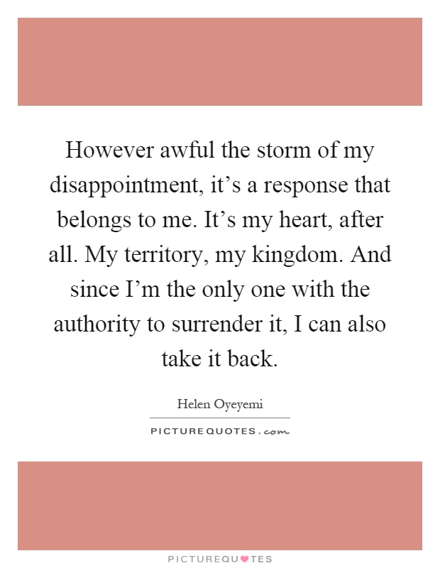 However awful the storm of my disappointment, it's a response that belongs to me. It's my heart, after all. My territory, my kingdom. And since I'm the only one with the authority to surrender it, I can also take it back Picture Quote #1