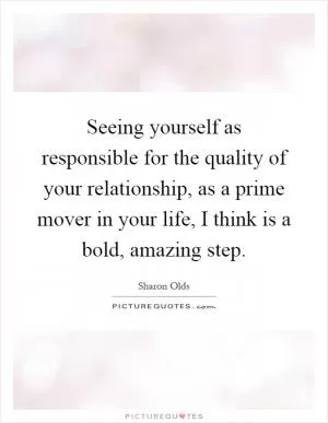 Seeing yourself as responsible for the quality of your relationship, as a prime mover in your life, I think is a bold, amazing step Picture Quote #1