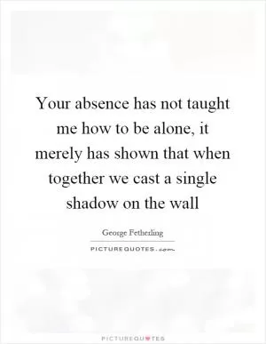 Your absence has not taught me how to be alone, it merely has shown that when together we cast a single shadow on the wall Picture Quote #1