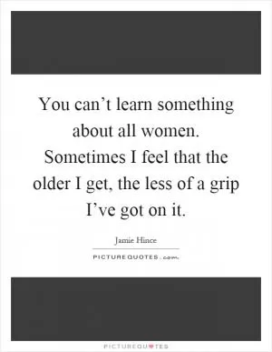 You can’t learn something about all women. Sometimes I feel that the older I get, the less of a grip I’ve got on it Picture Quote #1