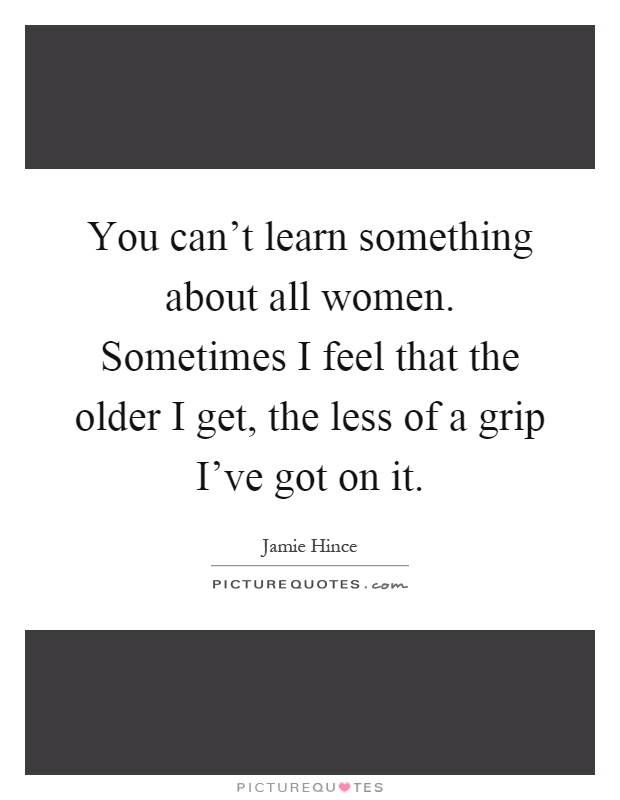 You can't learn something about all women. Sometimes I feel that the older I get, the less of a grip I've got on it Picture Quote #1