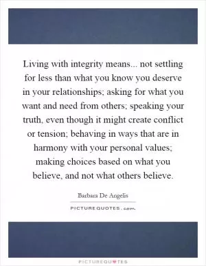 Living with integrity means... not settling for less than what you know you deserve in your relationships; asking for what you want and need from others; speaking your truth, even though it might create conflict or tension; behaving in ways that are in harmony with your personal values; making choices based on what you believe, and not what others believe Picture Quote #1