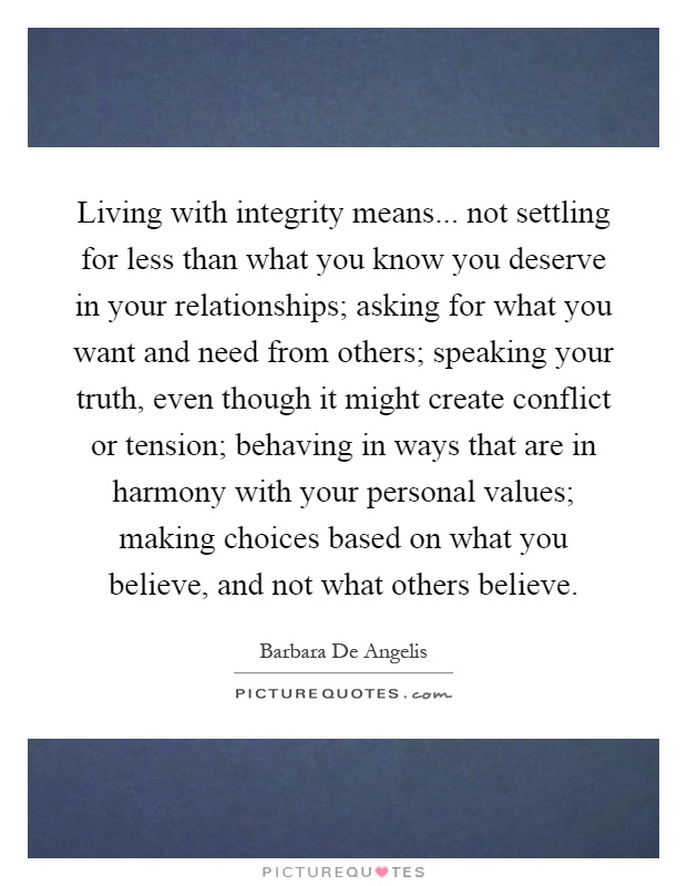Living with integrity means... not settling for less than what you know you deserve in your relationships; asking for what you want and need from others; speaking your truth, even though it might create conflict or tension; behaving in ways that are in harmony with your personal values; making choices based on what you believe, and not what others believe Picture Quote #1