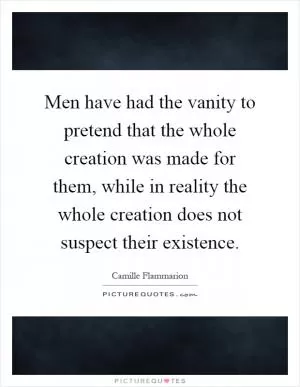 Men have had the vanity to pretend that the whole creation was made for them, while in reality the whole creation does not suspect their existence Picture Quote #1