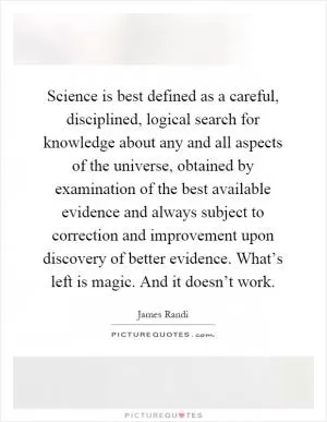 Science is best defined as a careful, disciplined, logical search for knowledge about any and all aspects of the universe, obtained by examination of the best available evidence and always subject to correction and improvement upon discovery of better evidence. What’s left is magic. And it doesn’t work Picture Quote #1