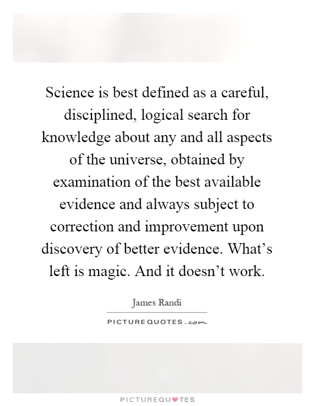 Science is best defined as a careful, disciplined, logical search for knowledge about any and all aspects of the universe, obtained by examination of the best available evidence and always subject to correction and improvement upon discovery of better evidence. What's left is magic. And it doesn't work Picture Quote #1