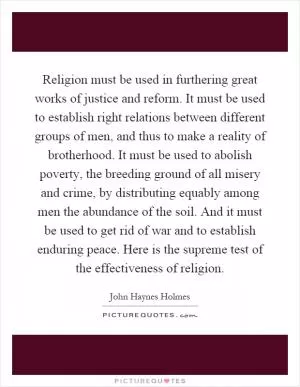Religion must be used in furthering great works of justice and reform. It must be used to establish right relations between different groups of men, and thus to make a reality of brotherhood. It must be used to abolish poverty, the breeding ground of all misery and crime, by distributing equably among men the abundance of the soil. And it must be used to get rid of war and to establish enduring peace. Here is the supreme test of the effectiveness of religion Picture Quote #1