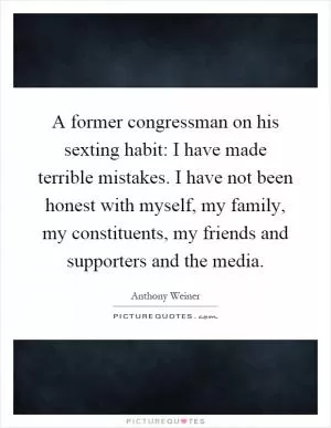 A former congressman on his sexting habit: I have made terrible mistakes. I have not been honest with myself, my family, my constituents, my friends and supporters and the media Picture Quote #1