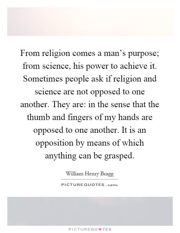 From religion comes a man's purpose; from science, his power to achieve it. Sometimes people ask if religion and science are not opposed to one another. They are: in the sense that the thumb and fingers of my hands are opposed to one another. It is an opposition by means of which anything can be grasped Picture Quote #1