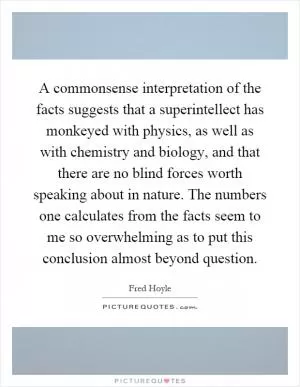 A commonsense interpretation of the facts suggests that a superintellect has monkeyed with physics, as well as with chemistry and biology, and that there are no blind forces worth speaking about in nature. The numbers one calculates from the facts seem to me so overwhelming as to put this conclusion almost beyond question Picture Quote #1