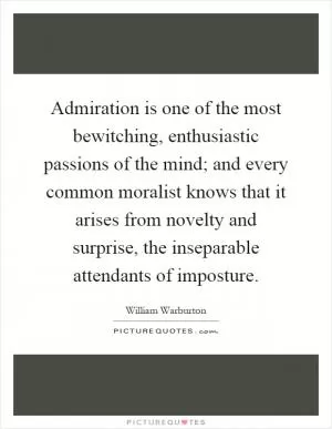 Admiration is one of the most bewitching, enthusiastic passions of the mind; and every common moralist knows that it arises from novelty and surprise, the inseparable attendants of imposture Picture Quote #1