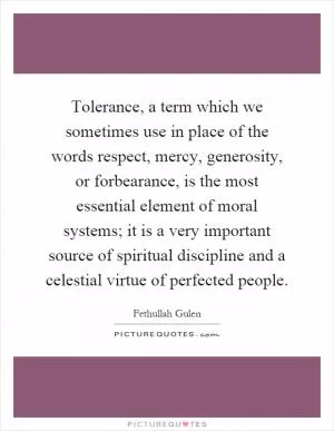 Tolerance, a term which we sometimes use in place of the words respect, mercy, generosity, or forbearance, is the most essential element of moral systems; it is a very important source of spiritual discipline and a celestial virtue of perfected people Picture Quote #1