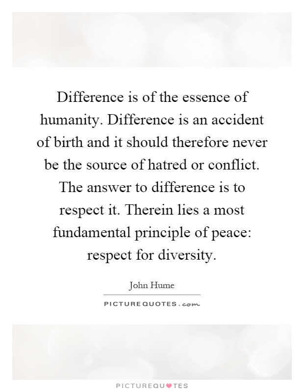 Difference is of the essence of humanity. Difference is an accident of birth and it should therefore never be the source of hatred or conflict. The answer to difference is to respect it. Therein lies a most fundamental principle of peace: respect for diversity Picture Quote #1