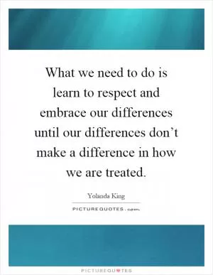 What we need to do is learn to respect and embrace our differences until our differences don’t make a difference in how we are treated Picture Quote #1