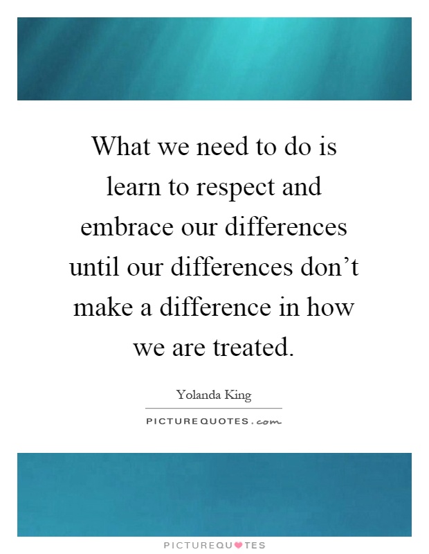 What we need to do is learn to respect and embrace our differences until our differences don't make a difference in how we are treated Picture Quote #1