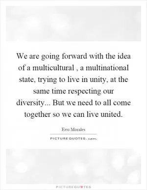 We are going forward with the idea of a multicultural, a multinational state, trying to live in unity, at the same time respecting our diversity... But we need to all come together so we can live united Picture Quote #1