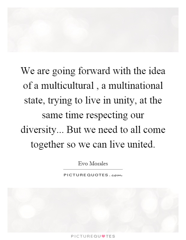We are going forward with the idea of a multicultural, a multinational state, trying to live in unity, at the same time respecting our diversity... But we need to all come together so we can live united Picture Quote #1