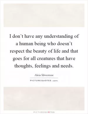 I don’t have any understanding of a human being who doesn’t respect the beauty of life and that goes for all creatures that have thoughts, feelings and needs Picture Quote #1