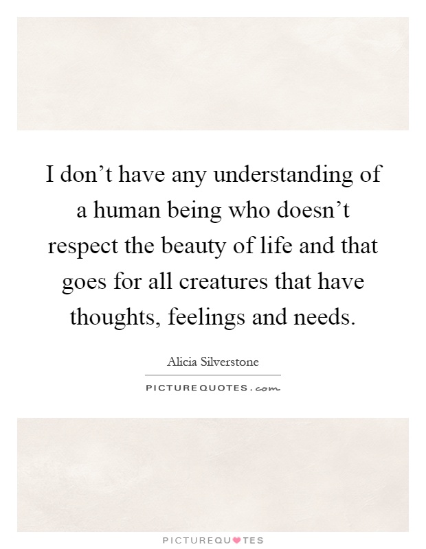 I don't have any understanding of a human being who doesn't respect the beauty of life and that goes for all creatures that have thoughts, feelings and needs Picture Quote #1