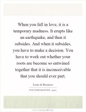 When you fall in love, it is a temporary madness. It erupts like an earthquake, and then it subsides. And when it subsides, you have to make a decision. You have to work out whether your roots are become so entwined together that it is inconceivable that you should ever part Picture Quote #1