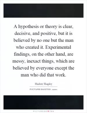 A hypothesis or theory is clear, decisive, and positive, but it is believed by no one but the man who created it. Experimental findings, on the other hand, are messy, inexact things, which are believed by everyone except the man who did that work Picture Quote #1