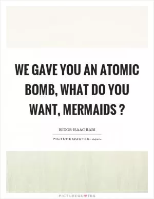 We gave you an atomic bomb, what do you want, mermaids? Picture Quote #1