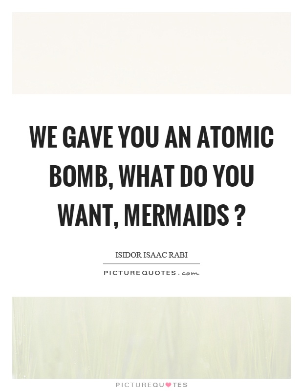 We gave you an atomic bomb, what do you want, mermaids? Picture Quote #1