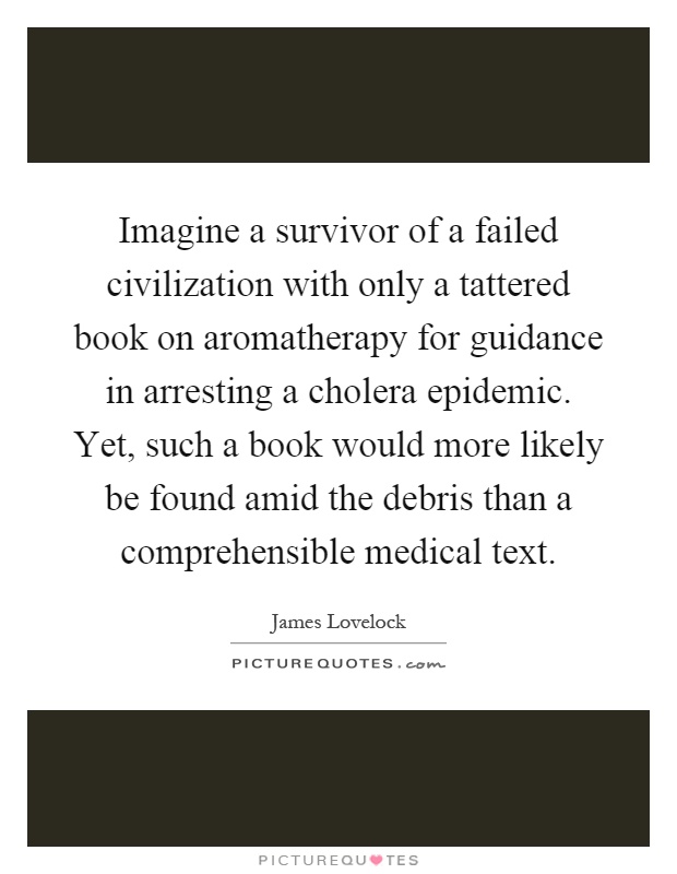 Imagine a survivor of a failed civilization with only a tattered book on aromatherapy for guidance in arresting a cholera epidemic. Yet, such a book would more likely be found amid the debris than a comprehensible medical text Picture Quote #1