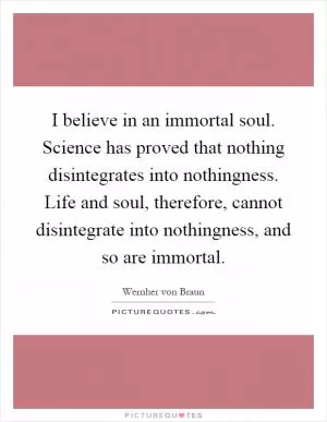 I believe in an immortal soul. Science has proved that nothing disintegrates into nothingness. Life and soul, therefore, cannot disintegrate into nothingness, and so are immortal Picture Quote #1