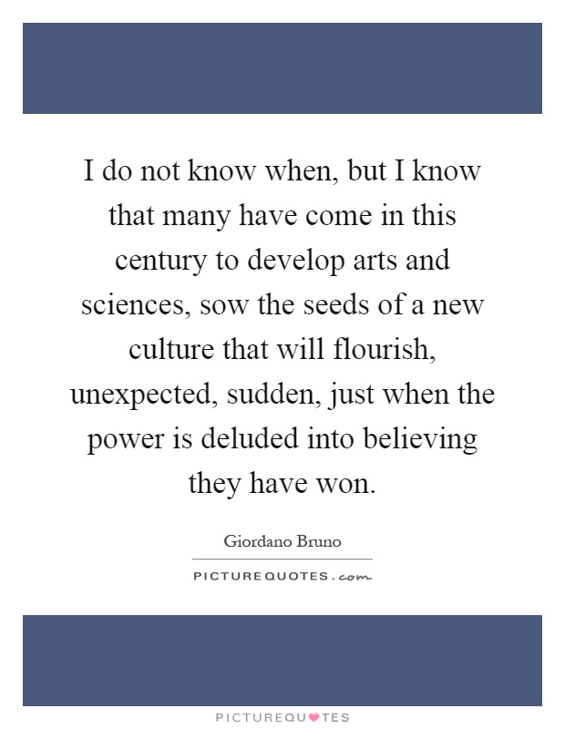 I do not know when, but I know that many have come in this century to develop arts and sciences, sow the seeds of a new culture that will flourish, unexpected, sudden, just when the power is deluded into believing they have won Picture Quote #1