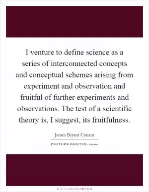 I venture to define science as a series of interconnected concepts and conceptual schemes arising from experiment and observation and fruitful of further experiments and observations. The test of a scientific theory is, I suggest, its fruitfulness Picture Quote #1