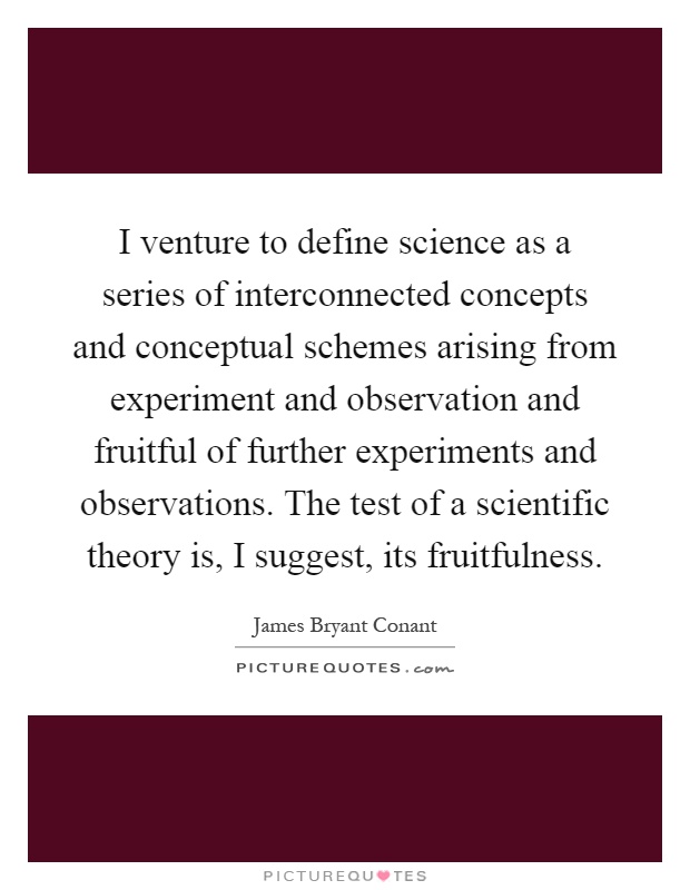 I venture to define science as a series of interconnected concepts and conceptual schemes arising from experiment and observation and fruitful of further experiments and observations. The test of a scientific theory is, I suggest, its fruitfulness Picture Quote #1